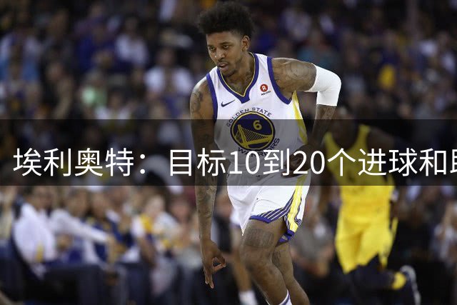 埃利奥特：目标10到20个进球和助攻，帮瓦伦重返欧洲赛场